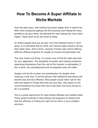 How To Become A Super Affiliate In
Niche Markets
Over the past years, web hosting has grown bigger than it used to be.
With more companies getting into this business and finding the many
benefits it can give them, the demand for web hosting has never been
higher. These seem to be the trend of today.
51 million people have put up their very first websites online in 2017
alone. It is estimated that by 2030, the internet sales industry will top
their dollar bank. And to think, majority of those sites will be offering
different affiliate programs for people to choose and participate into.
This only means one thing. It is easier now to find the right web host
for your application. The possibility of quality web hosting companies
separating themselves from the rest of the industry is anticipated. If
this is done, the unprofessional and incompetent ones will suffer.
Support will be the number one consideration for people when
choosing a web host. It will be obvious that traditional advertising will
become less and less effective. Most people would rather opt for the
web host based on things that they see and hear. Also based on the
recommendations by those who have tried them and have proved to
be a successful.
This is a great opportunity for web hosting affiliates and resellers alike.
There would hundreds of web hosting and programs to choose from
that the difficulty in finding the right one for them is not a problem
anymore.
 