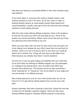 How does one become a successful affiliate in the niche markets using
web hosting?
If you think about it, everyone who needs a website needs a web
hosting company to host it for them. As of now, there is really no
leading hosting industry so most people choose hosts based from
recommendations. Usually, they get it from the ones that have already
availed of a web hosting services.
With the many hosts offering affiliate programs, there is the tendency
to find the one which you think will work best for you. Think of the
product you will be promoting. Pattern them to the site and see if they
are catering to the same things as you are.
When you have been with one host for quite some time and seem not
to be making much despite all your effort, leave that one and look for
another. There is no use in trying to stick to one when you would be
before off in another one. Things will only have to get better from
there because you already have been in worst situations.
Try this out. If you are quite happy and satisfied with your web host,
try to see if they are offering an affiliate program you can participate
on. Instead of you paying them, why not make it the other way
around; them paying you. The process can be as easy as putting a
small “powered by” or “hosted by” link at the bottom of your page and
you are already in an affiliate business.
Why choose paying for your for your web hosting when you do not
have to? Try to get paid by letting people know you like your web
host.
Always remember that when choosing a web host, choose the one that
is known for its fantastic customer support. There are also many
hosting affiliate programs. Residual affiliate program is also being
 