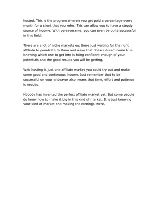hosted. This is the program wherein you get paid a percentage every
month for a client that you refer. This can allow you to have a steady
source of income. With perseverance, you can even be quite successful
in this field.
There are a lot of niche markets out there just waiting for the right
affiliate to penetrate to them and make that dollars dream come true.
Knowing which one to get into is being confident enough of your
potentials and the good results you will be getting.
Web hosting is just one affiliate market you could try out and make
some good and continuous income. Just remember that to be
successful on your endeavor also means that time, effort and patience
is needed.
Nobody has invented the perfect affiliate market yet. But some people
do know how to make it big in this kind of market. It is just knowing
your kind of market and making the earnings there.
 