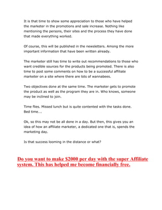 It is that time to show some appreciation to those who have helped
the marketer in the promotions and sale increase. Nothing like
mentioning the persons, their sites and the process they have done
that made everything worked.
Of course, this will be published in the newsletters. Among the more
important information that have been written already.
The marketer still has time to write out recommendations to those who
want credible sources for the products being promoted. There is also
time to post some comments on how to be a successful affiliate
marketer on a site where there are lots of wannabees.
Two objectives done at the same time. The marketer gets to promote
the product as well as the program they are in. Who knows, someone
may be inclined to join.
Time flies. Missed lunch but is quite contented with the tasks done.
Bed time….
Ok, so this may not be all done in a day. But then, this gives you an
idea of how an affiliate marketer, a dedicated one that is, spends the
marketing day.
Is that success looming in the distance or what?
Do you want to make $2000 per day with the super Affiliate
system. This has helped me become financially free.
 