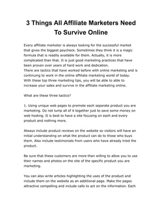 3 Things All Affiliate Marketers Need
To Survive Online
Every affiliate marketer is always looking for the successful market
that gives the biggest paycheck. Sometimes they think it is a magic
formula that is readily available for them. Actually, it is more
complicated than that. It is just good marketing practices that have
been proven over years of hard work and dedication.
There are tactics that have worked before with online marketing and is
continuing to work in the online affiliate marketing world of today.
With these top three marketing tips, you will be able to able to
increase your sales and survive in the affiliate marketing online.
What are these three tactics?
1. Using unique web pages to promote each separate product you are
marketing. Do not lump all of it together just to save some money on
web hosting. It is best to have a site focusing on each and every
product and nothing more.
Always include product reviews on the website so visitors will have an
initial understanding on what the product can do to those who buys
them. Also include testimonials from users who have already tried the
product.
Be sure that these customers are more than willing to allow you to use
their names and photos on the site of the specific product you are
marketing.
You can also write articles highlighting the uses of the product and
include them on the website as an additional page. Make the pages
attractive compelling and include calls to act on the information. Each
 
