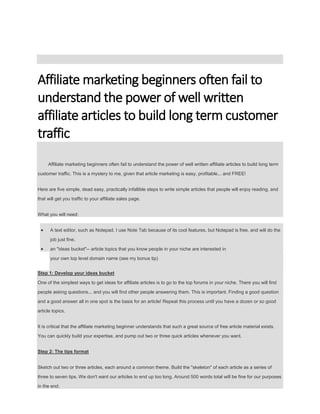 Affiliate marketing beginners often fail to
understand the power of well written
affiliate articles to build long term customer
traffic
Affiliate marketing beginners often fail to understand the power of well written affiliate articles to build long term
customer traffic. This is a mystery to me, given that article marketing is easy, profitable... and FREE!
Here are five simple, dead easy, practically infallible steps to write simple articles that people will enjoy reading, and
that will get you traffic to your affiliate sales page.
What you will need:
 A text editor, such as Notepad. I use Note Tab because of its cool features, but Notepad is free, and will do the
job just fine.
 an "ideas bucket"-- article topics that you know people in your niche are interested in
your own top level domain name (see my bonus tip)
Step 1: Develop your ideas bucket
One of the simplest ways to get ideas for affiliate articles is to go to the top forums in your niche. There you will find
people asking questions... and you will find other people answering them. This is important. Finding a good question
and a good answer all in one spot is the basis for an article! Repeat this process until you have a dozen or so good
article topics.
It is critical that the affiliate marketing beginner understands that such a great source of free article material exists.
You can quickly build your expertise, and pump out two or three quick articles whenever you want.
Step 2: The tips format
Sketch out two or three articles, each around a common theme. Build the "skeleton" of each article as a series of
three to seven tips. We don't want our articles to end up too long. Around 500 words total will be fine for our purposes
in the end.
 