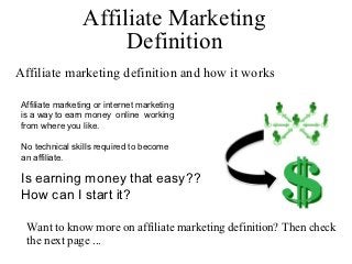 Affiliate Marketing
                      Definition
Affiliate marketing definition and how it works

 Affiliate marketing or internet marketing
 is a way to earn money online working
 from where you like.

 No technical skills required to become
 an affiliate.

 Is earning money that easy??
 How can I start it?

  Want to know more on affiliate marketing definition? Then check
  the next page ...
 