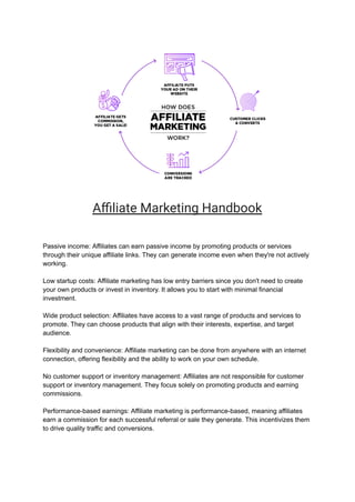 Affiliate Marketing Handbook
Passive income: Affiliates can earn passive income by promoting products or services
through their unique affiliate links. They can generate income even when they're not actively
working.
Low startup costs: Affiliate marketing has low entry barriers since you don't need to create
your own products or invest in inventory. It allows you to start with minimal financial
investment.
Wide product selection: Affiliates have access to a vast range of products and services to
promote. They can choose products that align with their interests, expertise, and target
audience.
Flexibility and convenience: Affiliate marketing can be done from anywhere with an internet
connection, offering flexibility and the ability to work on your own schedule.
No customer support or inventory management: Affiliates are not responsible for customer
support or inventory management. They focus solely on promoting products and earning
commissions.
Performance-based earnings: Affiliate marketing is performance-based, meaning affiliates
earn a commission for each successful referral or sale they generate. This incentivizes them
to drive quality traffic and conversions.
 