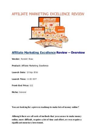 AFFILIATE MARKETING EXCELLENCE REVIEW
Affiliate Marketing Excellence Review – Overview
Vendor: Rondell Shaw
Product: Affiliate Marketing Excellence
Launch Date: 12-Sep-2016
Launch Time: 11:00 EDT
Front-End Price: $12
Niche: General
You are looking for a proven roadmap to make lots of money online?
Although there are all sorts of methods that you can use to make money
online, more difficult, requires a lot of time and effort, or even require a
significant monetary investment.
 