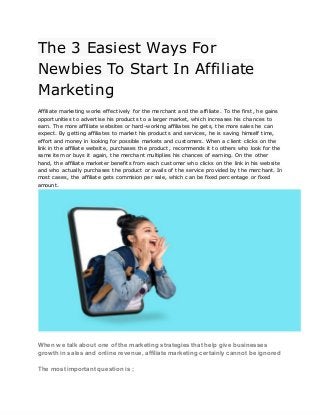 The‌‌
3‌‌
Easiest‌‌
Ways‌‌
For‌
 
Newbies‌‌
To‌‌
Start‌‌
In‌‌
Affiliate‌
 
Marketing‌
 
 
Affiliate‌‌
marketing‌‌
works‌‌
effectively‌‌
for‌‌
the‌‌
merchant‌‌
and‌‌
the‌‌
affiliate.‌‌
To‌‌
the‌‌
first,‌‌
he‌‌
gains‌
 
opportunities‌‌
to‌‌
advertise‌‌
his‌‌
products‌‌
to‌‌
a‌‌
larger‌‌
market,‌‌
which‌‌
increases‌‌
his‌‌
chances‌‌
to‌
 
earn.‌‌
The‌‌
more‌‌
affiliate‌‌
websites‌‌
or‌‌
hard-working‌‌
affiliates‌‌
he‌‌
gets,‌‌
the‌‌
more‌‌
sales‌‌
he‌‌
can‌
 
expect.‌‌
By‌‌
getting‌‌
affiliates‌‌
to‌‌
market‌‌
his‌‌
products‌‌
and‌‌
services,‌‌
he‌‌
is‌‌
saving‌‌
himself‌‌
time,‌
 
effort‌‌
and‌‌
money‌‌
in‌‌
looking‌‌
for‌‌
possible‌‌
markets‌‌
and‌‌
customers.‌‌
When‌‌
a‌‌
client‌‌
clicks‌‌
on‌‌
the‌
 
link‌‌
in‌‌
the‌‌
affiliate‌‌
website,‌‌
purchases‌‌
the‌‌
product,‌‌
recommends‌‌
it‌‌
to‌‌
others‌‌
who‌‌
look‌‌
for‌‌
the‌
 
same‌‌
item‌‌
or‌‌
buys‌‌
it‌‌
again,‌‌
the‌‌
merchant‌‌
multiplies‌‌
his‌‌
chances‌‌
of‌‌
earning.‌‌
On‌‌
the‌‌
other‌
 
hand,‌‌
the‌‌
affiliate‌‌
marketer‌‌
benefits‌‌
from‌‌
each‌‌
customer‌‌
who‌‌
clicks‌‌
on‌‌
the‌‌
link‌‌
in‌‌
his‌‌
website‌
 
and‌‌
who‌‌
actually‌‌
purchases‌‌
the‌‌
product‌‌
or‌‌
avails‌‌
of‌‌
the‌‌
service‌‌
provided‌‌
by‌‌
the‌‌
merchant.‌‌
In‌
 
most‌‌
cases,‌‌
the‌‌
affiliate‌‌
gets‌‌
commision‌‌
per‌‌
sale,‌‌
which‌‌
can‌‌
be‌‌
fixed‌‌
percentage‌‌
or‌‌
fixed‌
 
amount.‌
 
 
 
When‌‌
we‌‌
talk‌‌
about‌‌
one‌‌
of‌‌
the‌‌
marketing‌‌
strategies‌‌
that‌‌
help‌‌
give‌‌
businesses‌
 
growth‌‌
in‌‌
sales‌‌
and‌‌
online‌‌
revenue,‌‌
affiliate‌‌
marketing‌‌
certainly‌‌
cannot‌‌
be‌‌
ignored‌
 
 
The‌‌
most‌‌
important‌‌
question‌‌
is‌‌
;‌
 
 