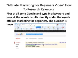 "Affiliate Marketing For Beginners Video" How
             To Research Keywords
First of all go to Google and type in a keyword and
look at the search results directly under the words
affiliate marketing for beginners. The number is
huge
 