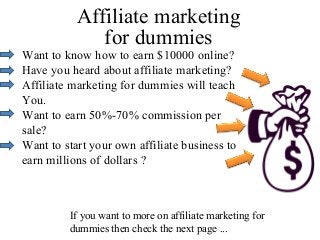 Affiliate marketing
              for dummies
Want to know how to earn $10000 online?
Have you heard about affiliate marketing?
Affiliate marketing for dummies will teach
You.
Want to earn 50%-70% commission per
sale?
Want to start your own affiliate business to
earn millions of dollars ?



         If you want to more on affiliate marketing for
         dummies then check the next page ...
 