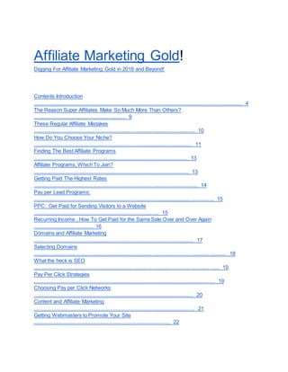 Affiliate Marketing Gold!
Digging For Affiliate Marketing Gold in 2018 and Beyond!
Contents Introduction
.................................................................................................................................................. 4
The Reason Super Affiliates Make So Much More Than Others?
................................................................. 9
These Regular Affiliate Mistakes
................................................................................................................. 10
How Do You Choose Your Niche?
............................................................................................................... 11
Finding The Best Affiliate Programs
............................................................................................................ 13
Affiliate Programs, Which To Join?
............................................................................................................. 13
Getting Paid The Highest Rates
................................................................................................................... 14
Pay per Lead Programs:
.............................................................................................................................. 15
PPC: Get Paid for Sending Visitors to a Website
........................................................................................ 15
Recurring Income , How To Get Paid for the Same Sale Over and Over Again
.......................................... 16
Domains and Affiliate Marketing
................................................................................................................ 17
Selecting Domains
....................................................................................................................................... 18
What the heck is SEO
.................................................................................................................................. 19
Pay Per Click Strategies
............................................................................................................................... 19
Choosing Pay per Click Networks
................................................................................................................ 20
Content and Affiliate Marketing
................................................................................................................. 21
Getting Webmasters to Promote Your Site
................................................................................................ 22
 