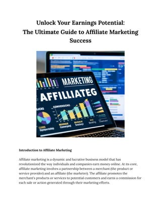 Unlock Your Earnings Potential:
The Ultimate Guide to Affiliate Marketing
Success
Introduction to Affiliate Marketing
Affiliate marketing is a dynamic and lucrative business model that has
revolutionized the way individuals and companies earn money online. At its core,
affiliate marketing involves a partnership between a merchant (the product or
service provider) and an affiliate (the marketer). The affiliate promotes the
merchant's products or services to potential customers and earns a commission for
each sale or action generated through their marketing efforts.
 