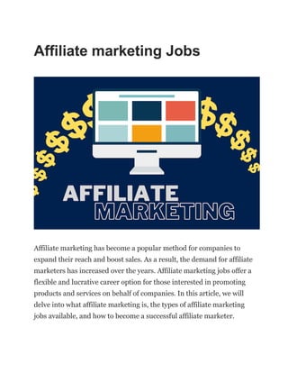 Affiliate marketing Jobs
Affiliate marketing has become a popular method for companies to
expand their reach and boost sales. As a result, the demand for affiliate
marketers has increased over the years. Affiliate marketing jobs offer a
flexible and lucrative career option for those interested in promoting
products and services on behalf of companies. In this article, we will
delve into what affiliate marketing is, the types of affiliate marketing
jobs available, and how to become a successful affiliate marketer.
 