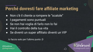 ● Non c’è il cliente a rompere le “scatole”
● I pagamenti sono puntuali
● Se non hai voglia di farlo non lo fai
● Hai il controllo della tua vita
● Se diventi un super aﬃliato diventi un VIP
Io faccio solo per l’ultimo punto :D
Perché dovresti fare aﬃliate marketing
it.siteground.com
#SGwebinar
@siteground_it
 