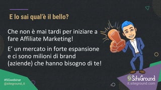 E lo sai qual’è il bello?
it.siteground.com
#SGwebinar
@siteground_it
Che non è mai tardi per iniziare a
fare Affiliate Marketing!
E’ un mercato in forte espansione
e ci sono milioni di brand
(aziende) che hanno bisogno di te!
 