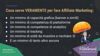 Cosa serve VERAMENTE per fare Aﬃliate Marketing:
it.siteground.com
#SGwebinar
@siteground_it
● Un minimo di capacità graﬁca (banner e simili)
● Un minimo di competenza di piattaforme
● Un minimo di competenze di analytics
● Un minimo di tracking
● Un minimo di soldi da investire e rischiare :D
● E un minimo di tanto altro ancora
 