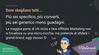Dove sbagliano tutti...
it.siteground.com
#SGwebinar
@siteground_it
Più sei speciﬁco, più converti,
più sei generico meno guadagni.
La maggior parte di chi inizia a fare Aﬃliate Marketing non
si focalizza su una micro-nicchia, ma pretende di sﬁdare i
grandi brand, oggi stesso :D
 