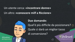 it.siteground.com
#SGwebinar
@siteground_it
Un utente cerca: «incontrare donne»
Un altro: «conoscere milf a Riccione»
Due domande:
Qual’è più difficile da posizionare?
Quale ci darà un miglior tasso
di conversione?
 