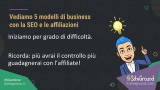 Vediamo 5 modelli di business
con la SEO e le aﬃliazioni
it.siteground.com
#SGwebinar
@siteground_it
Iniziamo per grado di difficoltà.
Ricorda: più avrai il controllo più
guadagnerai con l’affiliate!
 