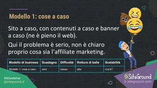 Modello 1: cose a caso
it.siteground.com
#SGwebinar
@siteground_it
Sito a caso, con contenuti a caso e banner
a caso (ne è pieno il web).
Qui il problema è serio, non è chiaro
proprio cosa sia l’affiliate marketing.
Modello di business Guadagno Difficoltà Rottura di balle Scalabilità
Modello 1: cose a caso zero bassa alta cos’è?
 