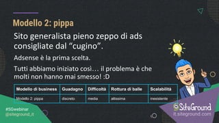 Modello 2: pippa
it.siteground.com
#SGwebinar
@siteground_it
Modello di business Guadagno Difficoltà Rottura di balle Scalabilità
Modello 2: pippa discreto media altissima inesistente
Sito generalista pieno zeppo di ads
consigliate dal “cugino”.
Adsense è la prima scelta.
Tutti abbiamo iniziato così… il problema è che
molti non hanno mai smesso! :D
 