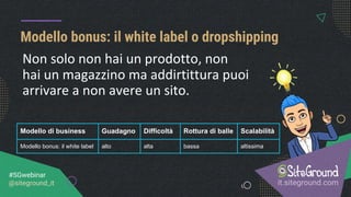 Modello bonus: il white label o dropshipping
it.siteground.com
#SGwebinar
@siteground_it
Modello di business Guadagno Difficoltà Rottura di balle Scalabilità
Modello bonus: il white label alto alta bassa altissima
Non solo non hai un prodotto, non
hai un magazzino ma addirtittura puoi
arrivare a non avere un sito.
 