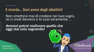E ricorda… Devi avere degli obiettivi!
it.siteground.com
#SGwebinar
@siteground_it
Non smettere mai di credere nei tuoi sogni,
se ci credi davvero e lo vuoi veramente…
domani potrai realizzare quello che
oggi stai solo sognando!
 