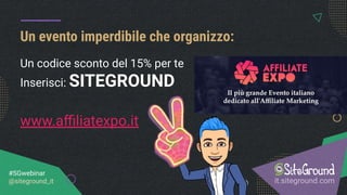 Un evento imperdibile che organizzo:
it.siteground.com
#SGwebinar
@siteground_it
Un codice sconto del 15% per te
Inserisci: SITEGROUND
www.aﬃliatexpo.it
 