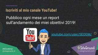 Iscriviti al mio canale YouTube!
it.siteground.com
#SGwebinar
@siteground_it
Pubblico ogni mese un report
sull’andamento dei miei obiettivi 2019!
youtube.com/user/SEOGM/
 