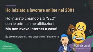 Ho iniziato creando siti “SEO”
con le primissime aﬃliazioni.
Ma non avevo internet a casa!
Ed ero minorenne… ma questa è un’altra storia!
Ho iniziato a lavorare online nel 2001
it.siteground.com
#SGwebinar
@siteground_it
 
