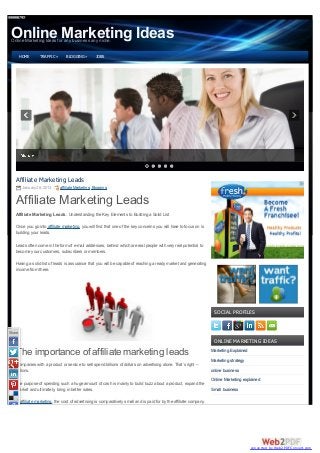 Online Marketing Ideas
 Online Marketing Ideas for any business any niche.


        HOME      TRAFFIC »      BLOGGING »         JOBS




   Affiliate Marketing Leads
         January 28, 2013     affiliate Marketing, Blogging


   Affiliate Marketing Leads
   Affiliate Marketing Leads : Understanding the Key Elements to Building a Solid List

   Once you go into affiliate marketing, you will find that one of the key concerns you will have to focus on is
   building your leads.

   Leads often come in the form of e-mail addresses, behind which are real people with very real potential to
   become your customers, subscribers or members.

   Having a solid list of leads is assurance that you will be capable of reaching a ready market and generating
   income from there.




                                                                                                                       SOCIAL PROFILES


Share
                                                                                                                       ONLINE MARKETING IDEAS

   The importance of affiliate marketing leads                                                                        Marketing Explained
                                                                                                                      Marketing strategy
   Companies with a product or service to sell spend billions of dollars on advertising alone. That’s right –
   billions.                                                                                                          online business
                                                                                                                      Online Marketing explained
   The purpose of spending such a huge amount of cash is mainly to build buzz about a product, expand the
   market and ultimately, bring in better sales.                                                                      Small business

   In affiliate marketing, the cost of advertising is comparatively small and is paid for by the affiliate company.




                                                                                                                                            converted by Web2PDFConvert.com
 