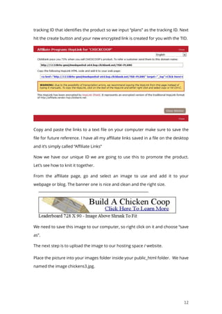 12
tracking ID that identifies the product so we input “plans” as the tracking ID. Next
hit the create button and your new encrypted link is created for you with the TID.
Copy and paste the links to a text file on your computer make sure to save the
file for future reference. I have all my affiliate links saved in a file on the desktop
and it’s simply called “Affiliate Links”
Now we have our unique ID we are going to use this to promote the product.
Let’s see how to knit it together.
From the affiliate page, go and select an image to use and add it to your
webpage or blog. The banner one is nice and clean and the right size.
We need to save this image to our computer, so right click on it and choose “save
as”.
The next step is to upload the image to our hosting space / website.
Place the picture into your images folder inside your public_html folder. We have
named the image chickens3.jpg.
 