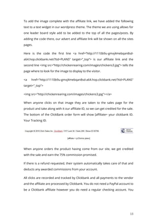 13
To add the image complete with the affiliate link, we have added the following
text to a text widget in our wordpress theme. The theme we are using allows for
one leader board style add to be added to the top of all the pages/posts. By
adding the code there, our advert and affiliate link will be shown on all the sites
pages.
Here is the code the first line <a href=”http://1110b9u-gmxj4mebqan8sd-
a64.hop.clickbank.net/?tid=PLANS” target=”_top”> is our affiliate link and the
second line <img src=”http://chickenrearing.com/images/chickens3.jpg”> tells the
page where to look for the image to display to the visitor.
<a href="http://1110b9u-gmxj4mebqan8sd-a64.hop.clickbank.net/?tid=PLANS"
target="_top">
<img src="http://chickenrearing.com/images/chickens3.jpg"></a>
When anyone clicks on that image they are taken to the sales page for the
product and take along with it our affiliate ID, so we can get credited for the sale.
The bottom of the ClickBank order form will show [affiliate= your clickbank ID.
Your Tracking ID.
When anyone orders the product having come from our site, we get credited
with the sale and earn the 75% commission promised.
If there is a refund requested, their system automatically takes care of that and
deducts any awarded commissions from your account.
All clicks are recorded and tracked by Clickbank and all payments to the vendor
and the affiliate are processed by Clickbank. You do not need a PayPal account to
be a Clickbank affiliate however you do need a regular checking account. You
 