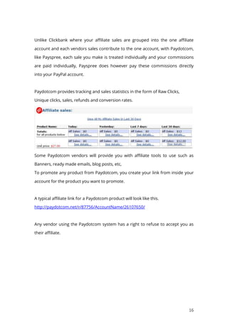 16
Unlike Clickbank where your affiliate sales are grouped into the one affiliate
account and each vendors sales contribute to the one account, with Paydotcom,
like Payspree, each sale you make is treated individually and your commissions
are paid individually, Payspree does however pay these commissions directly
into your PayPal account.
Paydotcom provides tracking and sales statistics in the form of Raw Clicks,
Unique clicks, sales, refunds and conversion rates.
Some Paydotcom vendors will provide you with affiliate tools to use such as
Banners, ready made emails, blog posts, etc,
To promote any product from Paydotcom, you create your link from inside your
account for the product you want to promote.
A typical affiliate link for a Paydotcom product will look like this.
http://paydotcom.net/r/87756/AccountName/26107650/
Any vendor using the Paydotcom system has a right to refuse to accept you as
their affiliate.
 