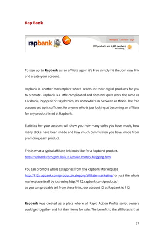 17
Rap Bank
To sign up to Rapbank as an affiliate again it’s Free simply hit the Join now link
and create your account.
Rapbank is another marketplace where sellers list their digital products for you
to promote. Rapbank is a little complicated and does not quite work the same as
Clickbank, Payspree or Paydotcom, it’s somewhere in between all three. The free
account set up is sufficient for anyone who is just looking at becoming an affiliate
for any product listed at Rapbank.
Statistics for your account will show you how many sales you have made, how
many clicks have been made and how much commission you have made from
promoting each product.
This is what a typical affiliate link looks like for a Rapbank product.
http://rapbank.com/go/1846/112/make-money-blogging.html
You can promote whole categories from the Rapbank Marketplace
http://112.rapbank.com/products/category/affiliate-marketing/ or just the whole
marketplace itself by just using http://112.rapbank.com/products/
as you can probably tell from these links, our account ID at Rapbank is 112
Rapbank was created as a place where all Rapid Action Profits script owners
could get together and list their items for sale. The benefit to the affiliates is that
 