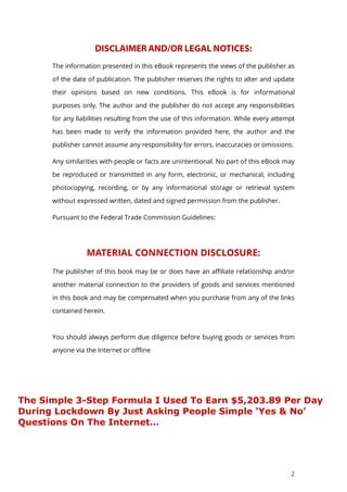 2
The information presented in this eBook represents the views of the publisher as
of the date of publication. The publisher reserves the rights to alter and update
their opinions based on new conditions. This eBook is for informational
purposes only. The author and the publisher do not accept any responsibilities
for any liabilities resulting from the use of this information. While every attempt
has been made to verify the information provided here, the author and the
publisher cannot assume any responsibility for errors, inaccuracies or omissions.
Any similarities with people or facts are unintentional. No part of this eBook may
be reproduced or transmitted in any form, electronic, or mechanical, including
photocopying, recording, or by any informational storage or retrieval system
without expressed written, dated and signed permission from the publisher.
Pursuant to the Federal Trade Commission Guidelines:
MATERIAL CONNECTION DISCLOSURE:
The publisher of this book may be or does have an affiliate relationship and/or
another material connection to the providers of goods and services mentioned
in this book and may be compensated when you purchase from any of the links
contained herein.
You should always perform due diligence before buying goods or services from
anyone via the Internet or offline
The Simple 3-Step Formula I Used To Earn $5,203.89 Per Day
During Lockdown By Just Asking People Simple ‘Yes & No’
Questions On The Internet…
 