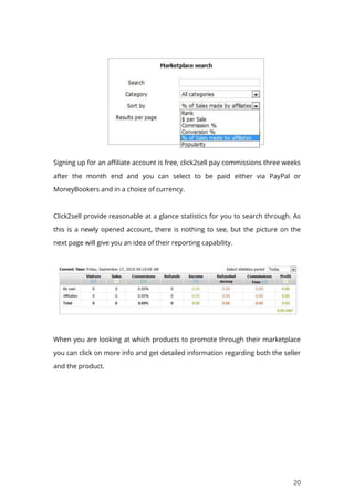 20
Signing up for an affiliate account is free, click2sell pay commissions three weeks
after the month end and you can select to be paid either via PayPal or
MoneyBookers and in a choice of currency.
Click2sell provide reasonable at a glance statistics for you to search through. As
this is a newly opened account, there is nothing to see, but the picture on the
next page will give you an idea of their reporting capability.
When you are looking at which products to promote through their marketplace
you can click on more info and get detailed information regarding both the seller
and the product.
 