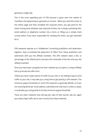 24
generate a single sale.
This is the most appealing part of CPA because it gives even the newest of
marketers the opportunity to generate an income. When you send the visitor to
the clients page and they complete the required action, you get paid for the
visitor having done whatever was required of them, be it simply submitting their
email address or telephone number into a form, or filling out a simple short
survey online. If you were responsible for sending the visitor, you get rewarded
for it.
CPA networks operate as a “middleman” connecting publishers and advertisers
together, they co-ordinate the placement of offers from these publishers and
advertisers with you the affiliate marketer. The CPA network takes a fee; or
percentage of the offered price and pass the remainder of the fee onto you the
affiliate marketer.
Once you have been accepted into their network you are given a unique affiliate
link to promote the offer from.
Unless you have a high volume of traffic to your site, or are willing to pay to send
traffic to your site, it may take you a long time to get paid by a CPA network. The
minimum payout threshold on most CPA networks is generally $50.00, so if you
are receiving $0.50 per email address submitted and only have 5 visitors a week,
it could take you a long while to hit that minimum payout threshold.
There are other networks that will pay per view of their banner ads etc; again
you need a high traffic site to earn money from these methods.
 