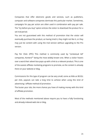 26
Companies that offer electronic goods and services, such as publishers,
computer and software companies dominate this particular market. Sometimes,
campaigns for pay per action are often used in combination with pay per sale.
The “try before you buy” option entices the visitor to download the product for a
set trial period.
You are not guaranteed with this method of promotion that the visitor will
eventually purchase the product, as having tried it, they might not like it, or they
may just be content with using the trial version without upgrading to the Pro
version.
Pay Per Click: (PPC) This method is commonly used by “contextual Ad”
companies, Konteratm
being the most widely known one. When a visitor hovers
over a word their advert box pops up with a link to a relevant product. This is one
of the easiest affiliate marketing programs to promote, as the content is already
there on your website or blog.
Commissions for this type of program can be very small, some as little as $0.02c
per click, payouts can take a long time to achieve when using this kind of
advertising / affiliate method of promotion.
The busier your site, the more chance you have of making money with this kind
of affiliate promotion.
Most of the methods mentioned above require you to have a fully functioning
and already indexed web site or blog.
 