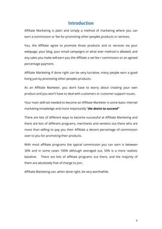 4
Affiliate Marketing is plain and simply a method of marketing where you can
earn a commission or fee for promoting other peoples products or services.
You, the Affiliate agree to promote those products and or services via your
webpage, your blog, your email campaigns or what ever method is allowed, and
any sales you make will earn you the Affiliate a set fee / commission or an agreed
percentage payment.
Affiliate Marketing if done right can be very lucrative, many people earn a good
living just by promoting other peoples products.
As an Affiliate Marketer, you don’t have to worry about creating your own
product and you won’t have to deal with customers or customer support issues.
Your main skill set needed to become an Affiliate Marketer is some basic internet
marketing knowledge and more importantly “the desire to succeed”
There are lots of different ways to become successful at Affiliate Marketing and
there are lots of different programs, merchants and vendors out there who are
more than willing to pay you their Affiliate a decent percentage of commission
over to you for promoting their products.
With most affiliate programs the typical commission you can earn is between
30% and in some cases 100% although averaged out, 50% is a more realistic
baseline. There are lots of affiliate programs out there, and the majority of
them are absolutely free of charge to join.
Affiliate Marketing can, when done right, be very worthwhile.
 