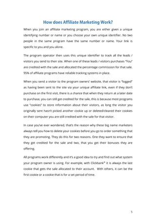 5
When you join an affiliate marketing program, you are either given a unique
identifying number or name or you choose your own unique identifier. No two
people in the same program have the same number or name. Your link is
specific to you and you alone.
The program operator then uses this unique identifier to track all the leads /
visitors you send to their site. When one of these leads / visitors purchases “You”
are credited with the sale and allocated the percentage commission for that sale.
95% of affiliate programs have reliable tracking systems in place.
When you send a visitor to the program owners’ website, that visitor is “logged”
as having been sent to the site via your unique affiliate link, even if they don’t
purchase on the first visit, there is a chance that when they return at a later date
to purchase, you can still get credited for the sale, this is because most programs
use “cookies” to store information about their visitors, as long the visitor you
originally sent hasn’t picked another cookie up or deleted/cleared their cookies
on their computer you are still credited with the sale for that visitor.
In case you’ve ever wondered, that’s the reason why these big name marketers
always tell you how to delete your cookies before you go to order something that
they are promoting. They do this for two reasons. One they want to ensure that
they get credited for the sale and two, that you get their bonuses they are
offering.
All programs work differently and it’s a good idea to try and find out what system
your program owner is using. For example, with Clickbank®
it is always the last
cookie that gets the sale allocated to their account. With others, it can be the
first cookie or a cookie that is for a set period of time.
 