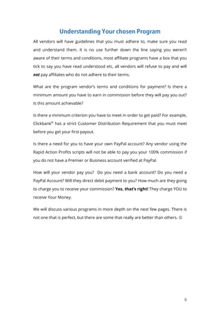 6
All vendors will have guidelines that you must adhere to, make sure you read
and understand them. It is no use further down the line saying you weren’t
aware of their terms and conditions, most affiliate programs have a box that you
tick to say you have read understood etc, all vendors will refuse to pay and will
not pay affiliates who do not adhere to their terms.
What are the program vendor’s terms and conditions for payment? Is there a
minimum amount you have to earn in commission before they will pay you out?
Is this amount achievable?
Is there a minimum criterion you have to meet in order to get paid? For example,
Clickbank®
has a strict Customer Distribution Requirement that you must meet
before you get your first payout.
Is there a need for you to have your own PayPal account? Any vendor using the
Rapid Action Profits scripts will not be able to pay you your 100% commission if
you do not have a Premier or Business account verified at PayPal.
How will your vendor pay you? Do you need a bank account? Do you need a
PayPal Account? Will they direct debit payment to you? How much are they going
to charge you to receive your commission? Yes, that’s right! They charge YOU to
receive Your Money.
We will discuss various programs in more depth on the next few pages. There is
not one that is perfect, but there are some that really are better than others. 
 