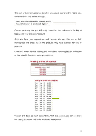 8
One part of their form asks you to select an account nickname this has to be a
combination of 5-10 letters and digits.
Choose something that you will easily remember, this nickname is the key to
logging into your Clickbank®
account.
Once you have your account up and running, you can then go to their
marketplace and check out all the products they have available for you to
promote.
Clickbank®
Offers reliable tracking and their useful reporting section allows you
to view lots of information about your account.
You can drill down as much as you’d like. With this account, you can see there
has been just the one sale in the whole two week period.
 