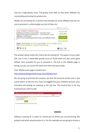 11
and has a high gravity score. The gravity score tells us that other affiliates are
successfully promoting this product too.
Ideally, we are looking for a product that already has some affiliate tools we can
use to promote it, unfortunately not a lot of them do.
The product above meets the criteria we are looking for. The payout is just under
$20, and it has a reasonable gravity score of 59.44 there are also some good
affiliate tools provided for you to promote it. The link to the affiliate page is
wrong, but you can access the tools from their site quite easily.
Their affiliate tools page is located here
http://www.buildingachickencoop.com/affiliates.html
We are going to promote this product, we click the promote button and a new
screen opens us like this one. If you are logged into your Clickbank account, your
nickname will already be showing in the top box. The second box is for any
tracking ID you want to add.
Adding a tracking ID is useful to remind you of where you are promoting the
product and which actual product it is. For this example we are going to choose a
 