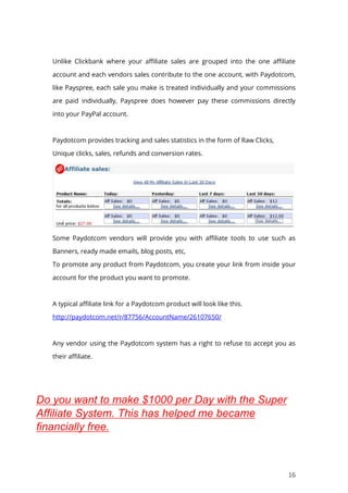 16
Unlike Clickbank where your affiliate sales are grouped into the one affiliate
account and each vendors sales contribute to the one account, with Paydotcom,
like Payspree, each sale you make is treated individually and your commissions
are paid individually, Payspree does however pay these commissions directly
into your PayPal account.
Paydotcom provides tracking and sales statistics in the form of Raw Clicks,
Unique clicks, sales, refunds and conversion rates.
Some Paydotcom vendors will provide you with affiliate tools to use such as
Banners, ready made emails, blog posts, etc,
To promote any product from Paydotcom, you create your link from inside your
account for the product you want to promote.
A typical affiliate link for a Paydotcom product will look like this.
http://paydotcom.net/r/87756/AccountName/26107650/
Any vendor using the Paydotcom system has a right to refuse to accept you as
their affiliate.
Do you want to make $1000 per Day with the Super
Affiliate System. This has helped me became
financially free.
 
