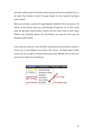 18
you have a place to go to find these instant paying commission products this is a
lot easier than having to search through Google for sites “powered by Rapid
Action Profits”.
When you promote a product through Rapbank, Rapbank does not pay you, the
vendor of the product pays you automatically through the use of their script,
since all Rap Bank listed product owners use the same script as their sales,
affiliate and marketing system, the commissions are paid the same way the
Payspree system works.
If you have been paid for a sale and then subsequently the purchaser requests a
refund, you as the Affiliate must honour that refund. All Rapid Action Profits
script users have a right to refuse to have you as their Affiliate and can ban your
account from within their dashboard.
 