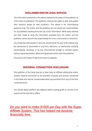2
The information presented in this eBook represents the views of the publisher as
of the date of publication. The publisher reserves the rights to alter and update
their opinions based on new conditions. This eBook is for informational
purposes only. The author and the publisher do not accept any responsibilities
for any liabilities resulting from the use of this information. While every attempt
has been made to verify the information provided here, the author and the
publisher cannot assume any responsibility for errors, inaccuracies or omissions.
Any similarities with people or facts are unintentional. No part of this eBook may
be reproduced or transmitted in any form, electronic, or mechanical, including
photocopying, recording, or by any informational storage or retrieval system
without expressed written, dated and signed permission from the publisher.
Pursuant to the Federal Trade Commission Guidelines:
MATERIAL CONNECTION DISCLOSURE:
The publisher of this book may be or does have an affiliate relationship and/or
another material connection to the providers of goods and services mentioned
in this book and may be compensated when you purchase from any of the links
contained herein.
You should always perform due diligence before buying goods or services from
anyone via the Internet or offline
Do you want to make $1000 per Day with the Super
Affiliate System. This has helped me became
financially free.
 