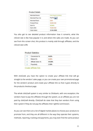 21
You also get to see detailed product information how it converts, what the
refund rate is like how popular it is and where the sales are made. As you can
see from this screen shot, this product is mainly sold through affiliates; and the
refund rate is 8%
With click2sell, you have the option to create your affiliate link that will go
straight to the vendors’ sales page, or you can create your own promotional page
for the vendors’ product and create your affiliate link so that it goes directly to
the products checkout page.
The whole click2sell system is very similar to Clickbank, with one exception; the
vendors have to pay the affiliates through the system, as an affiliate you are not
paid by click2sell directly. Click2sell do state that they ban vendors from using
their system if they do not pay the affiliates their rightful commission.
As you can see there are a lot of digital market places to choose your products to
promote from, and they are all different in the way they operate their systems,
methods, reporting, tracking and payments, you may even find the same product
 