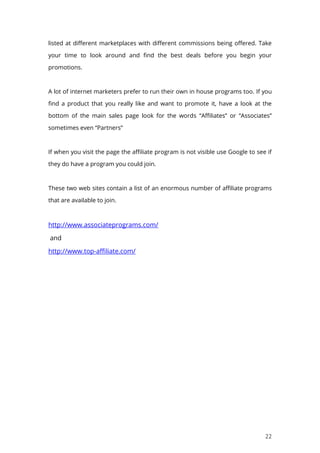 22
listed at different marketplaces with different commissions being offered. Take
your time to look around and find the best deals before you begin your
promotions.
A lot of internet marketers prefer to run their own in house programs too. If you
find a product that you really like and want to promote it, have a look at the
bottom of the main sales page look for the words “Affiliates” or “Associates”
sometimes even “Partners”
If when you visit the page the affiliate program is not visible use Google to see if
they do have a program you could join.
These two web sites contain a list of an enormous number of affiliate programs
that are available to join.
http://www.associateprograms.com/
and
http://www.top-affiliate.com/
 