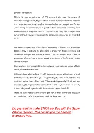 24
generate a single sale.
This is the most appealing part of CPA because it gives even the newest of
marketers the opportunity to generate an income. When you send the visitor to
the clients page and they complete the required action, you get paid for the
visitor having done whatever was required of them, be it simply submitting their
email address or telephone number into a form, or filling out a simple short
survey online. If you were responsible for sending the visitor, you get rewarded
for it.
CPA networks operate as a “middleman” connecting publishers and advertisers
together, they co-ordinate the placement of offers from these publishers and
advertisers with you the affiliate marketer. The CPA network takes a fee; or
percentage of the offered price and pass the remainder of the fee onto you the
affiliate marketer.
Once you have been accepted into their network you are given a unique affiliate
link to promote the offer from.
Unless you have a high volume of traffic to your site, or are willing to pay to send
traffic to your site, it may take you a long time to get paid by a CPA network. The
minimum payout threshold on most CPA networks is generally $50.00, so if you
are receiving $0.50 per email address submitted and only have 5 visitors a week,
it could take you a long while to hit that minimum payout threshold.
There are other networks that will pay per view of their banner ads etc; again
you need a high traffic site to earn money from these methods.
Do you want to make $1000 per Day with the Super
Affiliate System. This has helped me became
financially free.
 