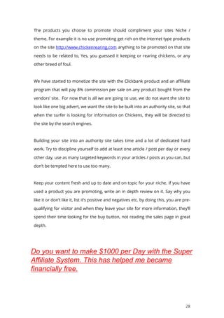 28
The products you choose to promote should compliment your sites Niche /
theme. For example it is no use promoting get rich on the internet type products
on the site http://www.chickenrearing.com anything to be promoted on that site
needs to be related to, Yes, you guessed it keeping or rearing chickens, or any
other breed of foul.
We have started to monetize the site with the Clickbank product and an affiliate
program that will pay 8% commission per sale on any product bought from the
vendors’ site. For now that is all we are going to use, we do not want the site to
look like one big advert, we want the site to be built into an authority site, so that
when the surfer is looking for information on Chickens, they will be directed to
the site by the search engines.
Building your site into an authority site takes time and a lot of dedicated hard
work. Try to discipline yourself to add at least one article / post per day or every
other day, use as many targeted keywords in your articles / posts as you can, but
don’t be tempted here to use too many.
Keep your content fresh and up to date and on topic for your niche. If you have
used a product you are promoting, write an in depth review on it. Say why you
like it or don’t like it, list it’s positive and negatives etc. by doing this, you are pre-
qualifying for visitor and when they leave your site for more information, they’ll
spend their time looking for the buy button, not reading the sales page in great
depth.
Do you want to make $1000 per Day with the Super
Affiliate System. This has helped me became
financially free.
 