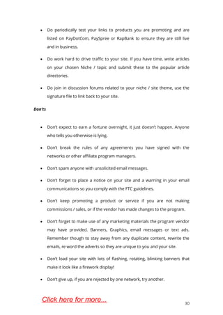 30
 Do periodically test your links to products you are promoting and are
listed on PayDotCom, PaySpree or RapBank to ensure they are still live
and in business.
 Do work hard to drive traffic to your site. If you have time, write articles
on your chosen Niche / topic and submit these to the popular article
directories.
 Do join in discussion forums related to your niche / site theme, use the
signature file to link back to your site.
Don’ts
 Don’t expect to earn a fortune overnight, it just doesn’t happen. Anyone
who tells you otherwise is lying.
 Don’t break the rules of any agreements you have signed with the
networks or other affiliate program managers.
 Don’t spam anyone with unsolicited email messages.
 Don’t forget to place a notice on your site and a warning in your email
communications so you comply with the FTC guidelines.
 Don’t keep promoting a product or service if you are not making
commissions / sales, or if the vendor has made changes to the program.
 Don’t forget to make use of any marketing materials the program vendor
may have provided. Banners, Graphics, email messages or text ads.
Remember though to stay away from any duplicate content, rewrite the
emails, re word the adverts so they are unique to you and your site.
 Don’t load your site with lots of flashing, rotating, blinking banners that
make it look like a firework display!
 Don’t give up, if you are rejected by one network, try another.
Click here for more...
 